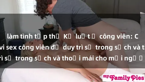 làm tình tập thể Kỷ luật ở công viên: Chấn chỉnh hành vi sex công viên để duy trì sự trong sạch và thoải mái cho mọi người.