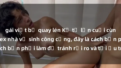 gái việt bị quay lén Kể từ lần cuối cùng bạn thực hành sex nhà vệ sinh công cộng, đây là cách bạn phải làm để tránh rủi ro và tối ưu trải nghiệm.