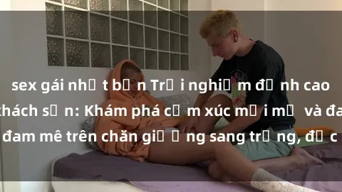 sex gái nhật bản Trải nghiệm đỉnh cao tình yêu tại sex khách sạn: Khám phá cảm xúc mới mẻ và đam mê trên chăn giường sang trọng, độc đáo, không giới hạn.