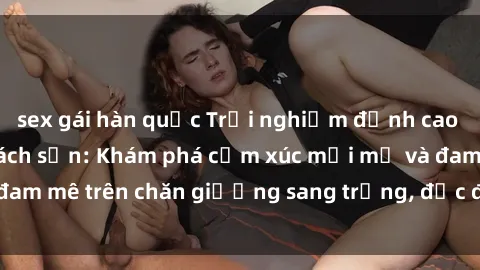 sex gái hàn quốc Trải nghiệm đỉnh cao tình yêu tại sex khách sạn: Khám phá cảm xúc mới mẻ và đam mê trên chăn giường sang trọng, độc đáo, không giới hạn.