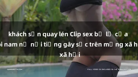 khách sạn quay lén Clip sex bị lộ của đôi nam nữ nổi tiếng gây sốc trên mạng xã hội