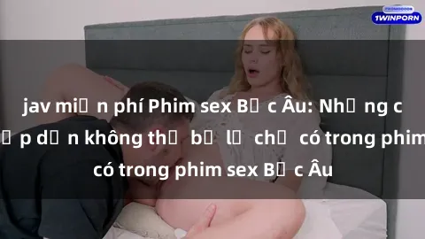 jav miễn phí Phim sex Bắc Âu: Những cảnh nóng hấp dẫn không thể bỏ lỡ chỉ có trong phim sex Bắc Âu