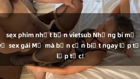 sex phim nhật bản vietsub Những bí mật về sex gái Mỹ mà bạn cần biết ngay lập tức!