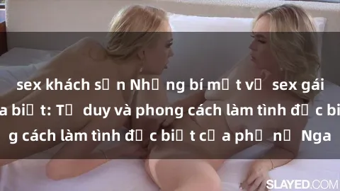 sex khách sạn Những bí mật về sex gái Nga mà bạn chưa biết: Tư duy và phong cách làm tình đặc biệt của phụ nữ Nga