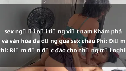 sex người nổi tiếng việt nam Khám phá vẻ đẹp tự nhiên và văn hóa đa dạng qua sex châu Phi: Điểm đến độc đáo cho những trải nghiệm khó quên
