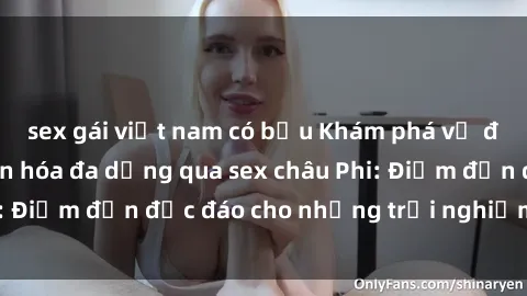 sex gái việt nam có bầu Khám phá vẻ đẹp tự nhiên và văn hóa đa dạng qua sex châu Phi: Điểm đến độc đáo cho những trải nghiệm khó quên