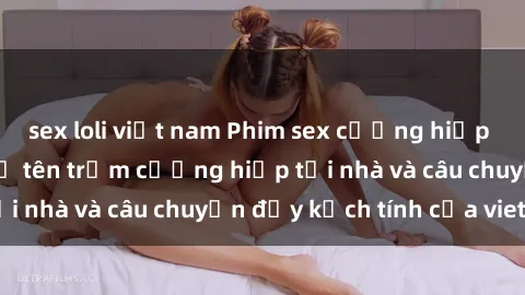 sex loli việt nam Phim sex cưỡng hiếp vietsub: Nữ sinh bị tên trộm cưỡng hiếp tại nhà và câu chuyện đầy kịch tính của vietsub