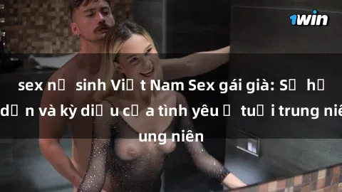 sex nữ sinh Việt Nam Sex gái già: Sự hấp dẫn và kỳ diệu của tình yêu ở tuổi trung niên