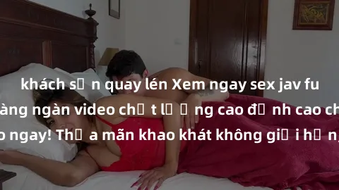 khách sạn quay lén Xem ngay sex jav full HD miễn phí - Hàng ngàn video chất lượng cao đỉnh cao chỉ cần click vào ngay! Thỏa mãn khao khát không giới hạn, đón chờ những trải nghiệm mới lạ!