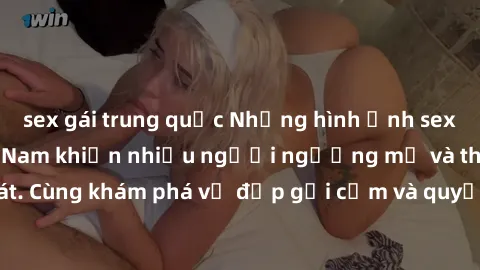 sex gái trung quốc Những hình ảnh sex gái sinh viên Việt Nam khiến nhiều người ngưỡng mộ và thèm khát. Cùng khám phá vẻ đẹp gợi cảm và quyến rũ của những cô gái trẻ này.
