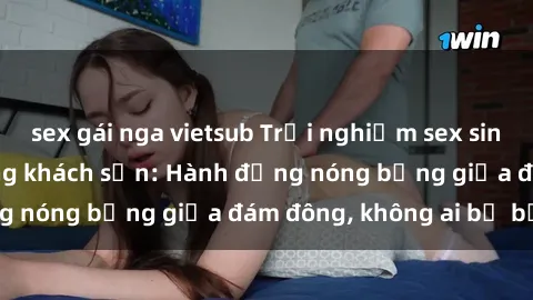 sex gái nga vietsub Trải nghiệm sex sinh viên sôi động trong khách sạn: Hành động nóng bỏng giữa đám đông, không ai bị bỏ lỡ