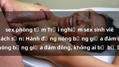 sex phòng tắm Trải nghiệm sex sinh viên sôi động trong khách sạn: Hành động nóng bỏng giữa đám đông, không ai bị bỏ lỡ