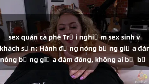 sex quán cà phê Trải nghiệm sex sinh viên sôi động trong khách sạn: Hành động nóng bỏng giữa đám đông, không ai bị bỏ lỡ