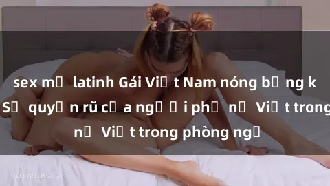 sex mỹ latinh Gái Việt Nam nóng bỏng khi làm tình: Sự quyến rũ của người phụ nữ Việt trong phòng ngủ