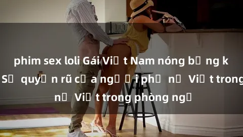 phim sex loli Gái Việt Nam nóng bỏng khi làm tình: Sự quyến rũ của người phụ nữ Việt trong phòng ngủ