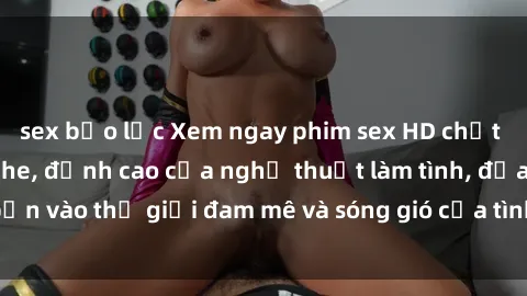 sex bạo lực Xem ngay phim sex HD chất lượng cao không che, đỉnh cao của nghệ thuật làm tình, đưa bạn vào thế giới đam mê và sóng gió của tình yêu không giới hạn.
