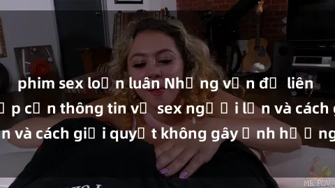 phim sex loạn luân Những vấn đề liên quan đến việc tiếp cận thông tin về sex người lớn và cách giải quyết không gây ảnh hưởng đến trẻ em