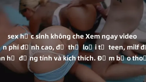 sex học sinh không che Xem ngay video sex không che miễn phí đỉnh cao, đủ thể loại từ teen, milf đến các cảnh quan hệ đồng tính và kích thích. Đảm bảo thoả mãn mọi khả năng kích thích của bạn!