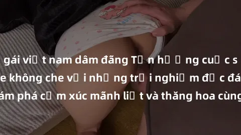 gái việt nam dâm đãng Tận hưởng cuộc sống tình dục online không che với những trải nghiệm độc đáo và mới lạ. Khám phá cảm xúc mãnh liệt và thăng hoa cùng đối tác tại các trang web chuyên nghiệp.