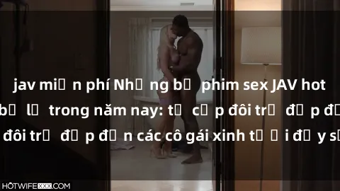 jav miễn phí Những bộ phim sex JAV hot nhất không thể bỏ lỡ trong năm nay: từ cặp đôi trẻ đẹp đến các cô gái xinh tươi đầy sức hút.