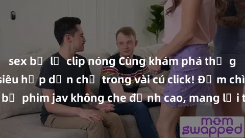 sex bị lộ clip nóng Cùng khám phá thế giới jav không che siêu hấp dẫn chỉ trong vài cú click! Đắm chìm trong những bộ phim jav không che đỉnh cao, mang lại trải nghiệm thú vị và đầy kích thích.