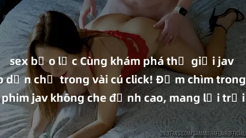 sex bạo lực Cùng khám phá thế giới jav không che siêu hấp dẫn chỉ trong vài cú click! Đắm chìm trong những bộ phim jav không che đỉnh cao, mang lại trải nghiệm thú vị và đầy kích thích.