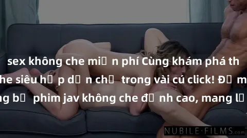 sex không che miễn phí Cùng khám phá thế giới jav không che siêu hấp dẫn chỉ trong vài cú click! Đắm chìm trong những bộ phim jav không che đỉnh cao, mang lại trải nghiệm thú vị và đầy kích thích.