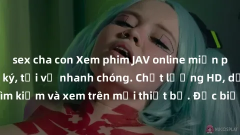 sex cha con Xem phim JAV online miễn phí không cần đăng ký, tải về nhanh chóng. Chất lượng HD, dễ dàng tìm kiếm và xem trên mọi thiết bị. Đặc biệt, không quảng cáo làm phiền.