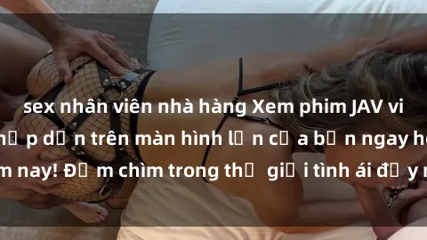 sex nhân viên nhà hàng Xem phim JAV vietsub mới nhất và hấp dẫn trên màn hình lớn của bạn ngay hôm nay! Đắm chìm trong thế giới tình ái đầy nóng bỏng và kích thích.