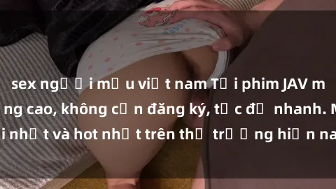 sex người mẫu việt nam Tải phim JAV miễn phí chất lượng cao, không cần đăng ký, tốc độ nhanh. Mới nhất và hot nhất trên thị trường hiện nay, cập nhật hàng ngày.