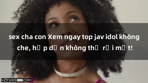 sex cha con Xem ngay top jav idol không che, hấp dẫn không thể rời mắt!