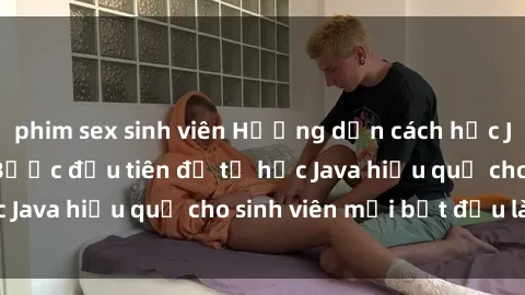 phim sex sinh viên Hướng dẫn cách học Java cho sinh viên: Bước đầu tiên để tự học Java hiệu quả cho sinh viên mới bắt đầu là gì?