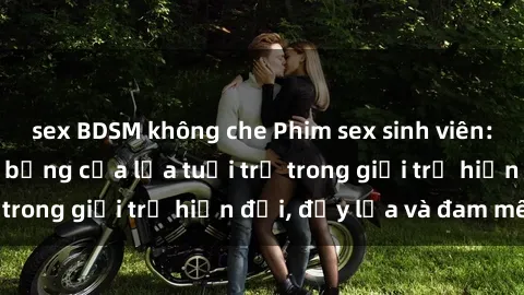 sex BDSM không che Phim sex sinh viên: Câu chuyện nóng bỏng của lứa tuổi trẻ trong giới trẻ hiện đại, đầy lửa và đam mê