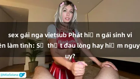 sex gái nga vietsub Phát hiện gái sinh viên làm tình: Sự thật đau lòng hay hiểm nguy?