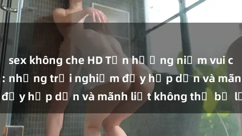 sex không che HD Tận hưởng niềm vui của sex với gái trẻ: những trải nghiệm đầy hấp dẫn và mãnh liệt không thể bỏ lỡ