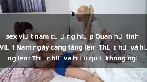 sex việt nam cưỡng hiếp Quan hệ tình dục của nữ sinh Việt Nam ngày càng tăng lên: Thực hư và hậu quả không ngờ