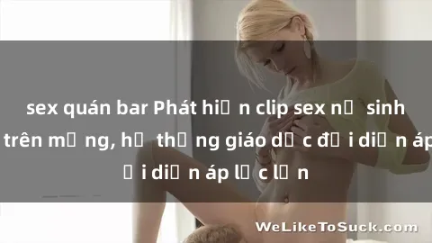 sex quán bar Phát hiện clip sex nữ sinh gây sốc trên mạng, hệ thống giáo dục đối diện áp lực lớn