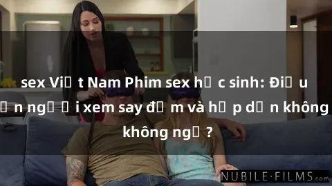 sex Việt Nam Phim sex học sinh: Điều gì khiến người xem say đắm và hấp dẫn không ngờ?