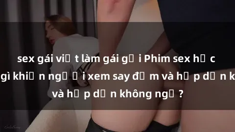 sex gái việt làm gái gọi Phim sex học sinh: Điều gì khiến người xem say đắm và hấp dẫn không ngờ?