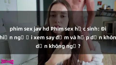phim sex jav hd Phim sex học sinh: Điều gì khiến người xem say đắm và hấp dẫn không ngờ?