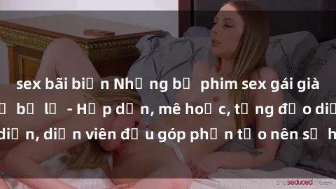 sex bãi biển Những bộ phim sex gái già đỉnh cao không thể bỏ lỡ - Hấp dẫn, mê hoặc, từng đạo diễn, diễn viên đều góp phần tạo nên sự hấp dẫn, kích thích.