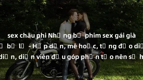 sex châu phi Những bộ phim sex gái già đỉnh cao không thể bỏ lỡ - Hấp dẫn, mê hoặc, từng đạo diễn, diễn viên đều góp phần tạo nên sự hấp dẫn, kích thích.