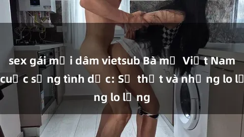sex gái mại dâm vietsub Bà mẹ Việt Nam và cuộc sống tình dục: Sự thật và những lo lắng