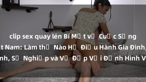 clip sex quay lén Bí Mật về Cuộc Sống Của Các MILF Việt Nam: Làm thế Nào Họ Điều Hành Gia Đình, Sự Nghiệp và Vẻ Đẹp Với Định Hình Văn Hóa Đương Đại