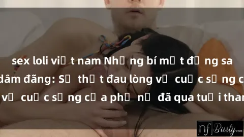 sex loli việt nam Những bí mật đằng sau vẻ ngoài gái già dâm đãng: Sự thật đau lòng về cuộc sống của phụ nữ đã qua tuổi thanh xuân