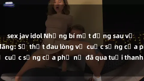 sex jav idol Những bí mật đằng sau vẻ ngoài gái già dâm đãng: Sự thật đau lòng về cuộc sống của phụ nữ đã qua tuổi thanh xuân