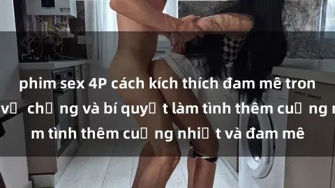 phim sex 4P cách kích thích đam mê trong hôn nhân: Sex vợ chồng và bí quyết làm tình thêm cuồng nhiệt và đam mê