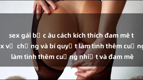 sex gái bắc âu cách kích thích đam mê trong hôn nhân: Sex vợ chồng và bí quyết làm tình thêm cuồng nhiệt và đam mê