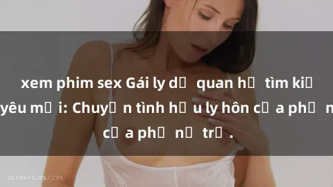 xem phim sex Gái ly dị quan hệ tìm kiếm tình yêu mới: Chuyện tình hậu ly hôn của phụ nữ trẻ.