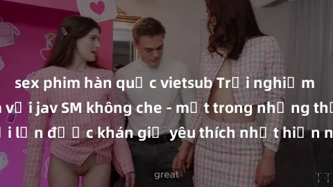 sex phim hàn quốc vietsub Trải nghiệm cảm xúc thăng hoa với jav SM không che - một trong những thể loại phim người lớn được khán giả yêu thích nhất hiện nay. Đảm bảo đem lại sự hấp dẫn, kích thích tối